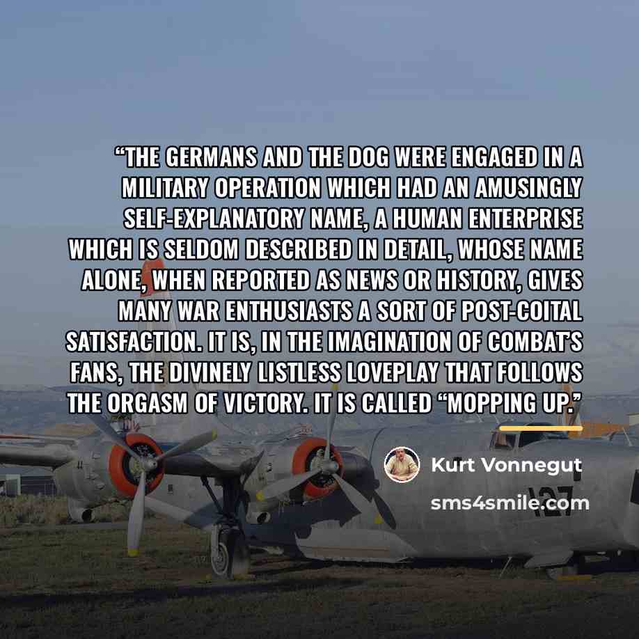 “THE GERMANS AND THE DOG were engaged in a military operation which had an amusingly self-explanatory name, a human enterprise which is seldom described in detail, whose name alone, when reported as news or history, gives many war enthusiasts a sort of post-coital satisfaction. It is, in the…” quote by Kurt Vonnegut