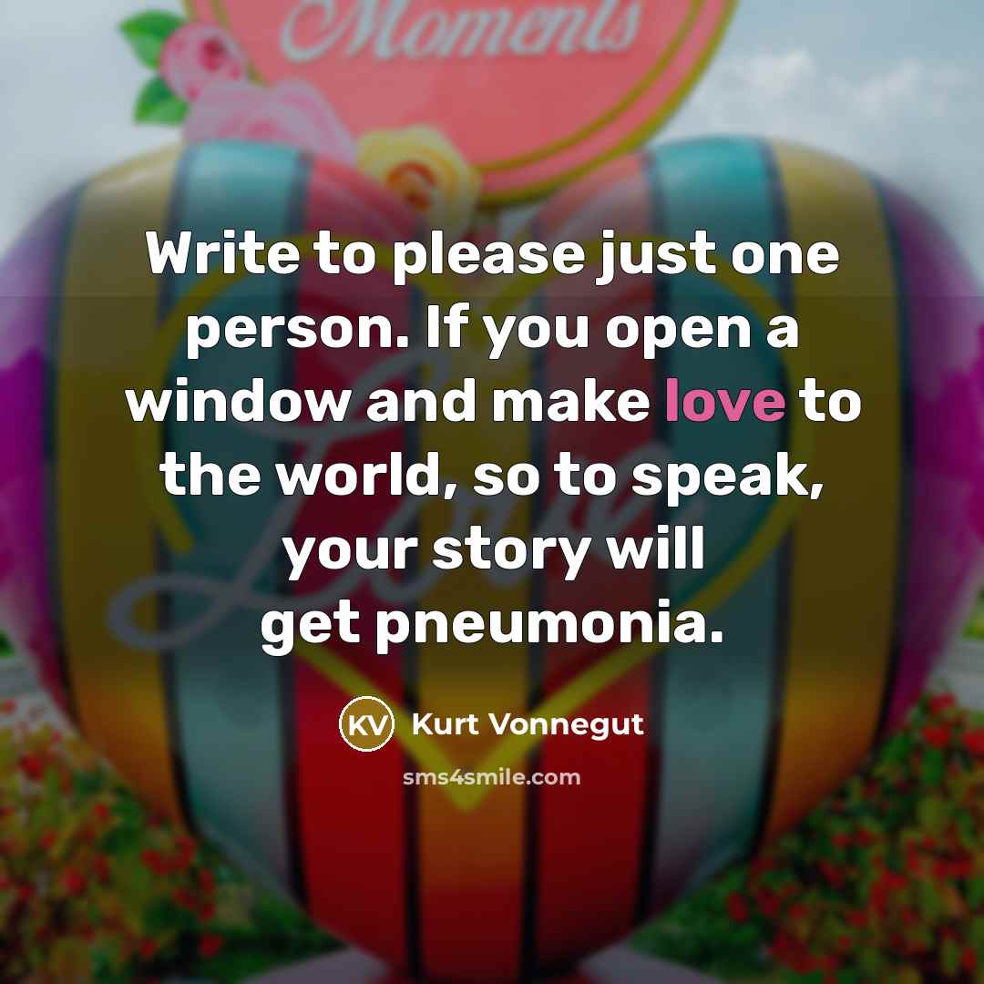 “Write to please just one person. If you open a window and make love to the world, so to speak, your story will get pneumonia.” quote by Kurt Vonnegut