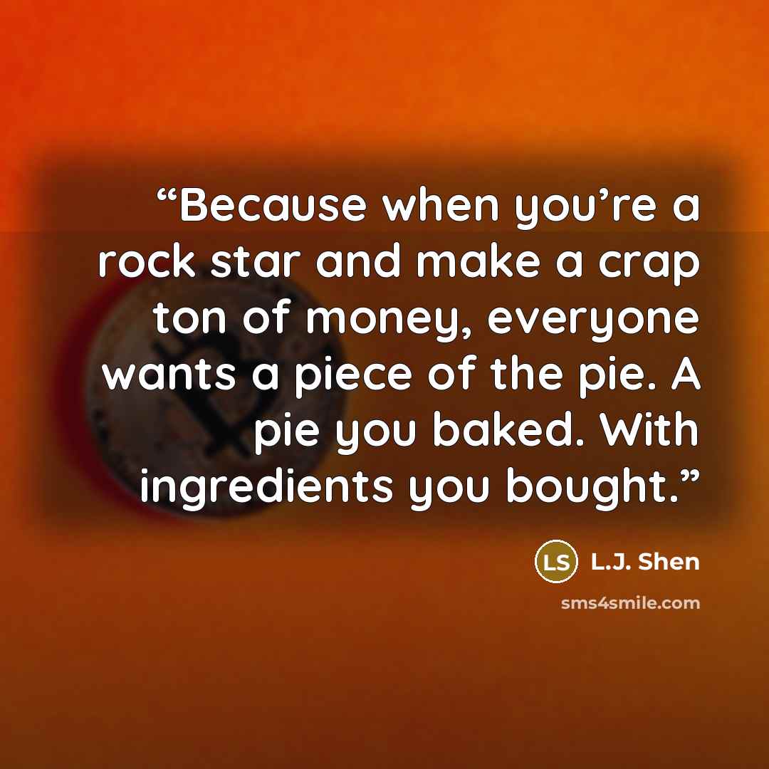 “Because when you’re a rock star and make a crap ton of money, everyone wants a piece of the pie. A pie you baked. With ingredients you bought.” quote by L.J. Shen