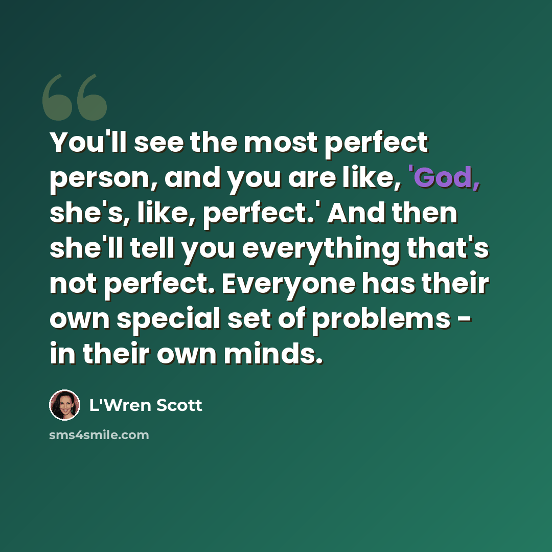 “You'll see the most perfect person, and you are like, 'God, she's, like, perfect.' And then she'll tell you everything that's not perfect. Everyone has their own special set of problems - in their own minds.” quote by L'Wren Scott