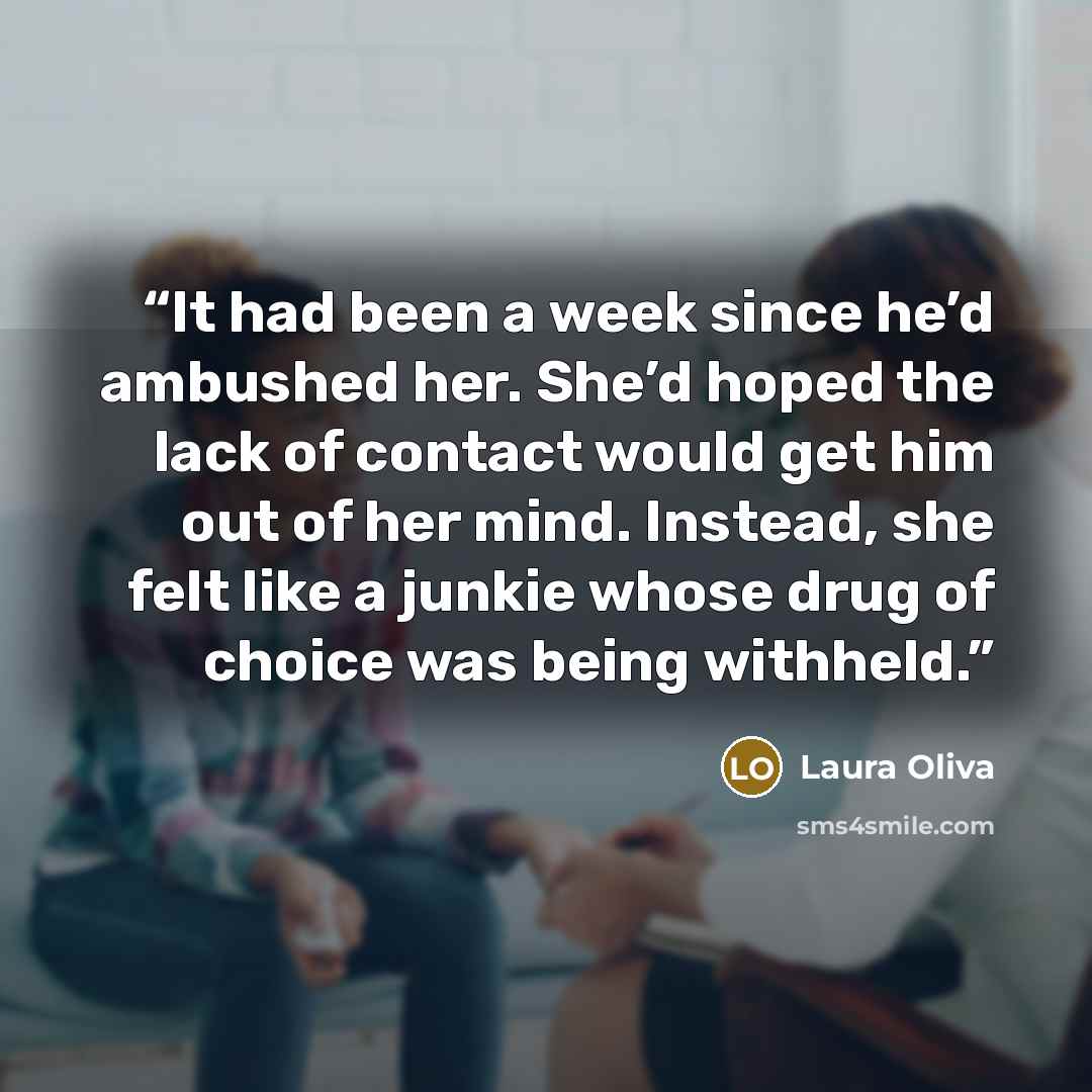 “It had been a week since he’d ambushed her. She’d hoped the lack of contact would get him out of her mind. Instead, she felt like a junkie whose drug of choice was being withheld.” quote by Laura Oliva