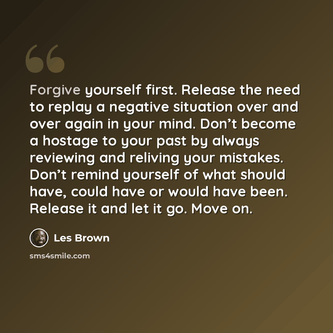 “Forgive yourself first. Release the need to replay a negative situation over and over again in your mind. Don’t become a hostage to your past by always reviewing and reliving your mistakes. Don’t remind yourself of what should have, could have or would have been. Release it and let it go. Move on.” quote by Les Brown