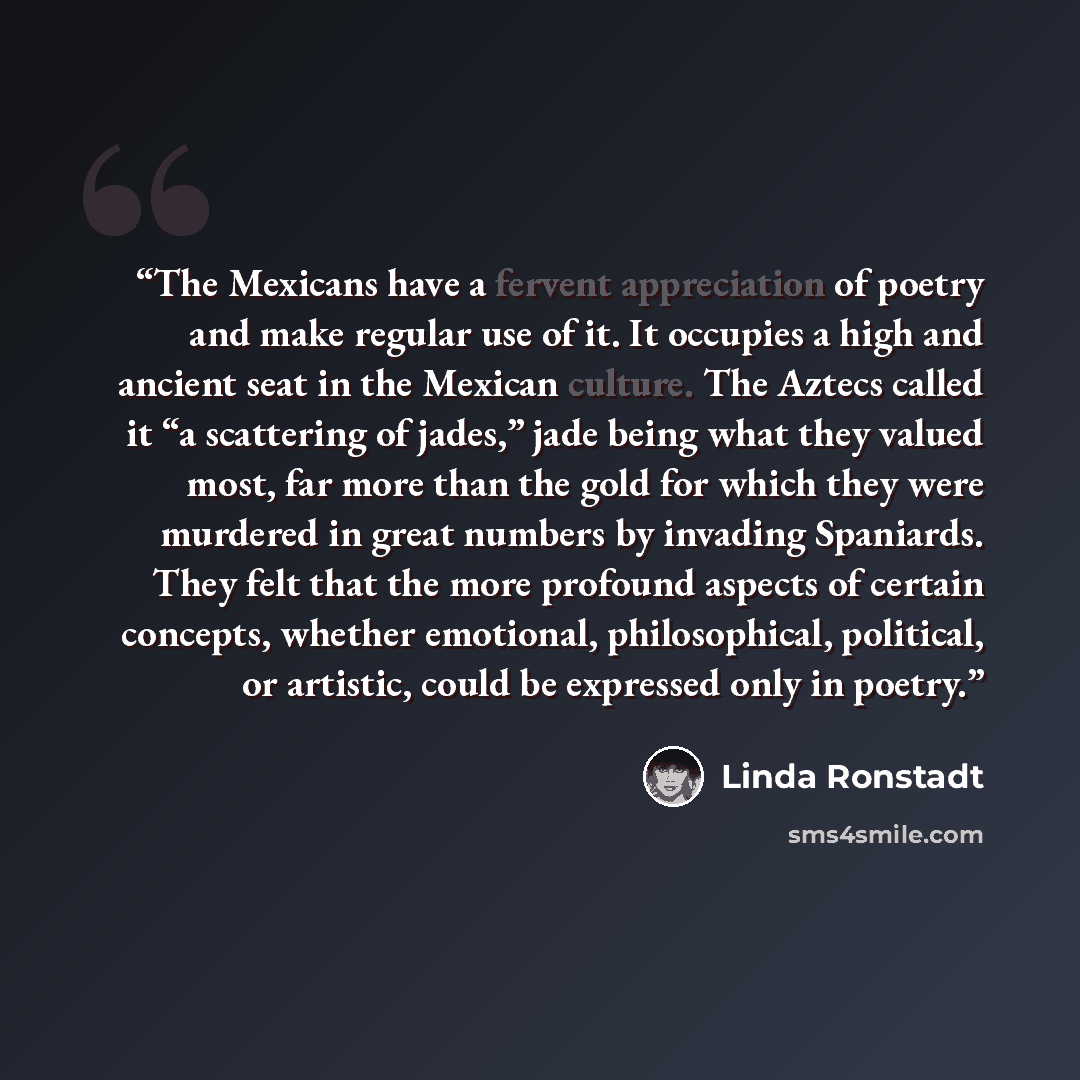 “The Mexicans have a fervent appreciation of poetry and make regular use of it. It occupies a high and ancient seat in the Mexican culture. The Aztecs called it “a scattering of jades,” jade being what they valued most, far more than the gold for which they were murdered in great numbers by…” quote by Linda Ronstadt