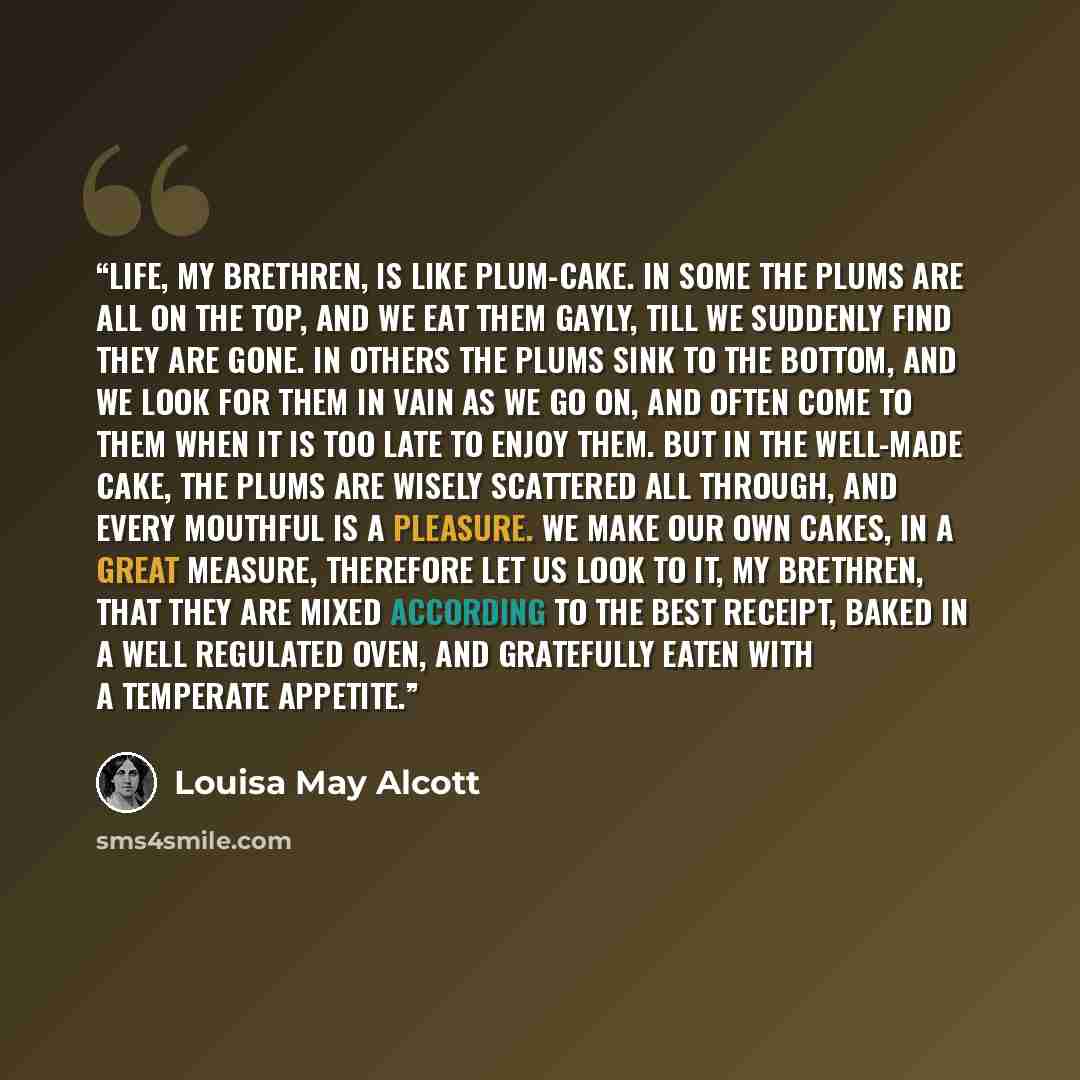 “Life, my brethren, is like plum-cake. In some the plums are all on the top, and we eat them gayly, till we suddenly find they are gone. In others the plums sink to the bottom, and we look for them in vain as we go on, and often come to them when it is too late to enjoy them. But in the well-made…” quote by Louisa May Alcott