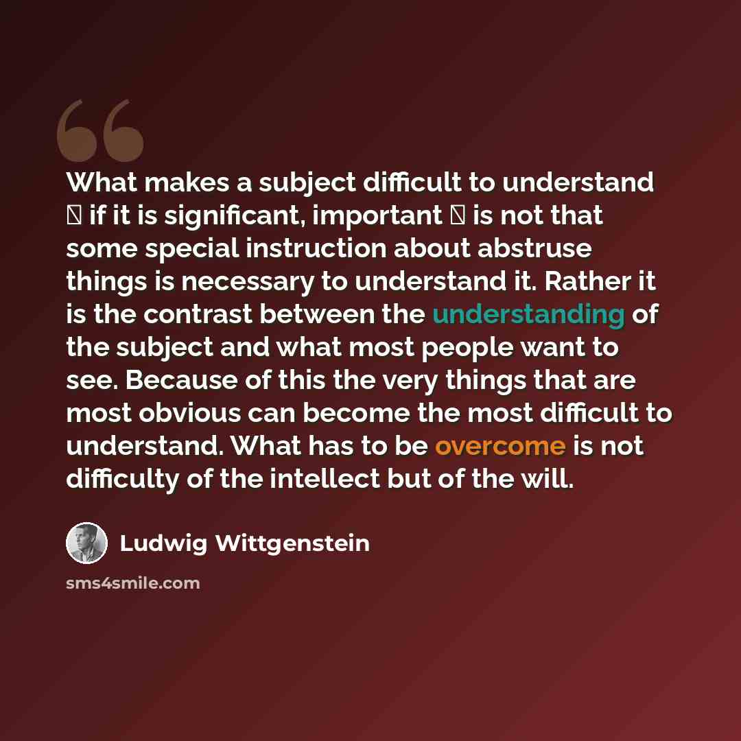 “What makes a subject difficult to understand  if it is significant, important  is not that some special instruction about abstruse things is necessary to understand it. Rather it is the contrast between the understanding of the subject and what most people want to see. Because of this the very…” quote by Ludwig Wittgenstein