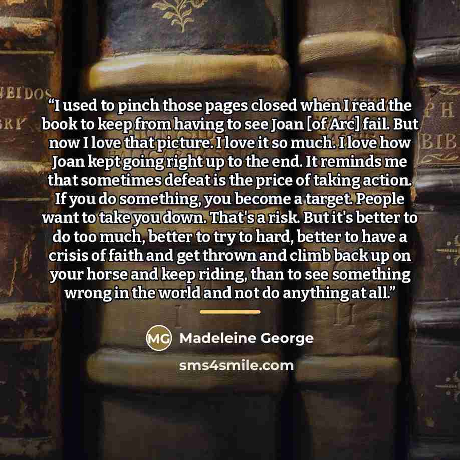 “I used to pinch those pages closed when I read the book to keep from having to see Joan [of Arc] fail. But now I love that picture. I love it so much. I love how Joan kept going right up to the end. It reminds me that sometimes defeat is the price of taking action. If you do something, you become…” quote by Madeleine George
