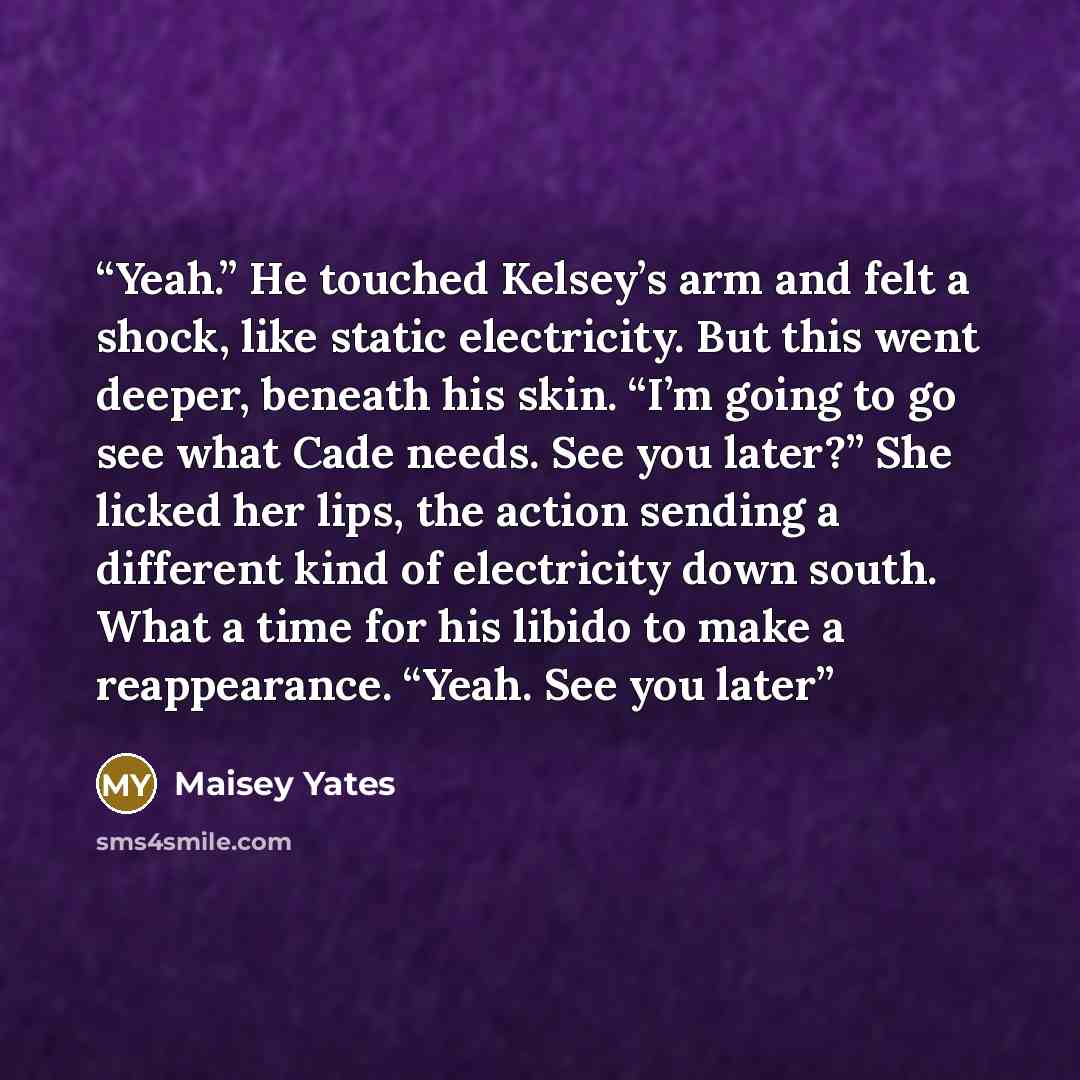 “Yeah.” He touched Kelsey’s arm and felt a shock, like static electricity. But this went deeper, beneath his skin. “I’m going to go see what Cade needs. See you later?” She licked her lips, the action sending a different kind of electricity down south. What a time for his libido to make a…” quote by Maisey Yates
