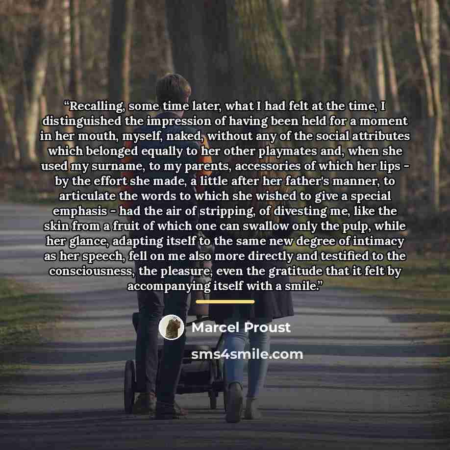 “Recalling, some time later, what I had felt at the time, I distinguished the impression of having been held for a moment in her mouth, myself, naked, without any of the social attributes which belonged equally to her other playmates and, when she used my surname, to my parents, accessories of…” quote by marcel proust
