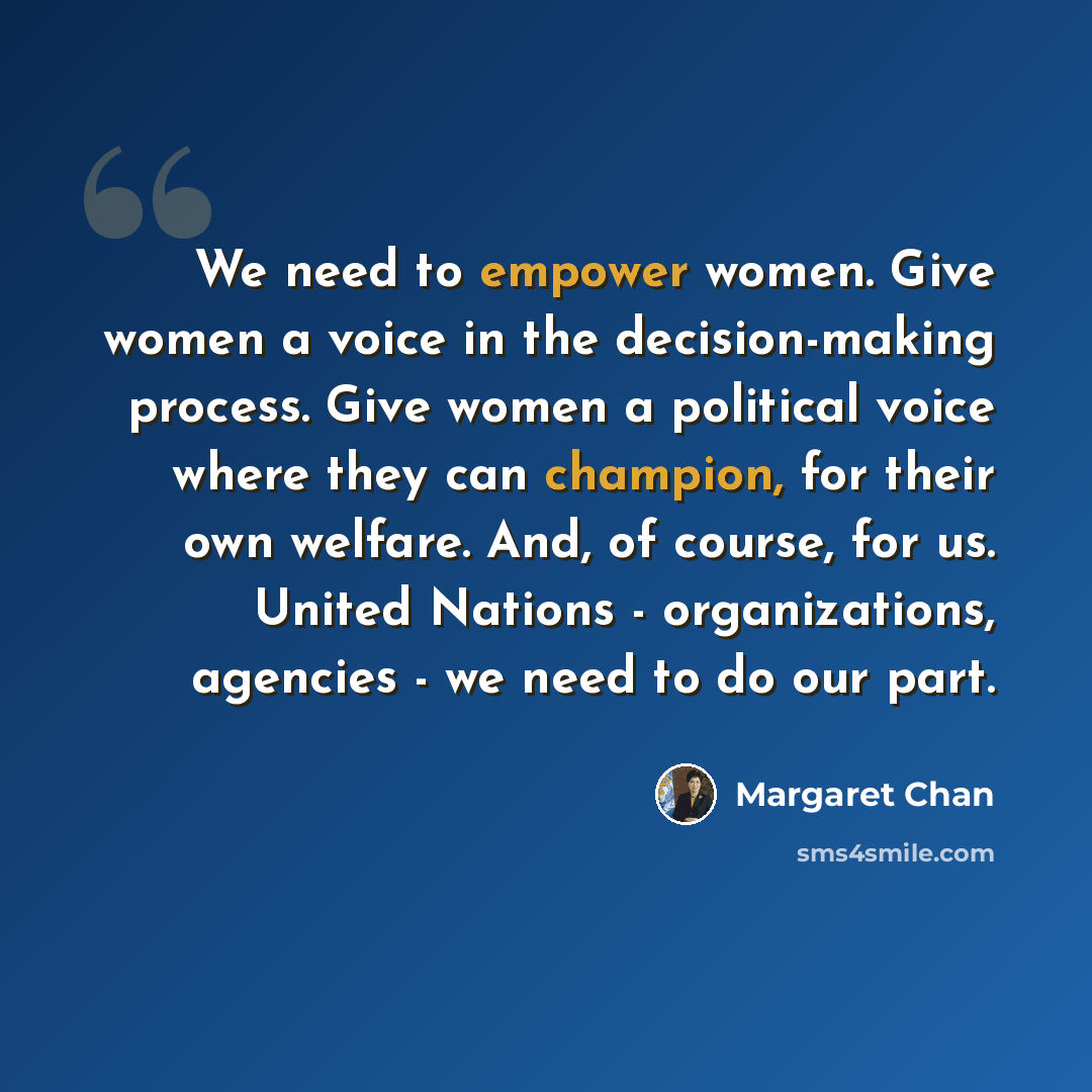 “We need to empower women. Give women a voice in the decision-making process. Give women a political voice where they can champion, for their own welfare. And, of course, for us. United Nations - organizations, agencies - we need to do our part.” quote by Margaret Chan