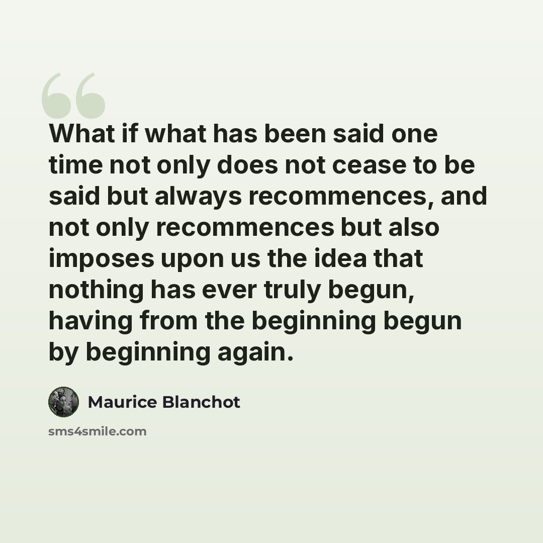 “What if what has been said one time not only does not cease to be said but always recommences, and not only recommences but also imposes upon us the idea that nothing has ever truly begun, having from the beginning begun by beginning again.” quote by Maurice Blanchot