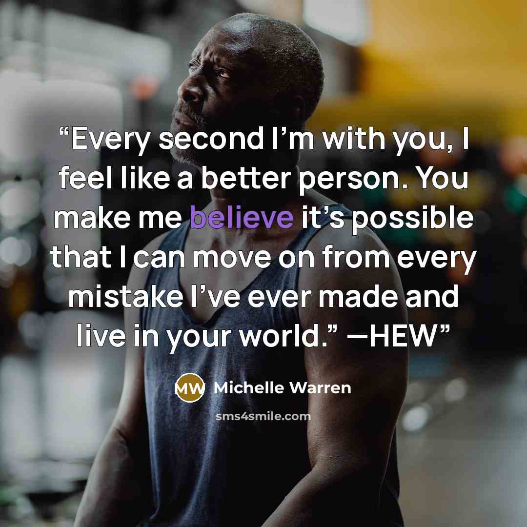 “Every second I’m with you, I feel like a better person. You make me believe it’s possible that I can move on from every mistake I’ve ever made and live in your world.” —HEW” quote by Michelle Warren