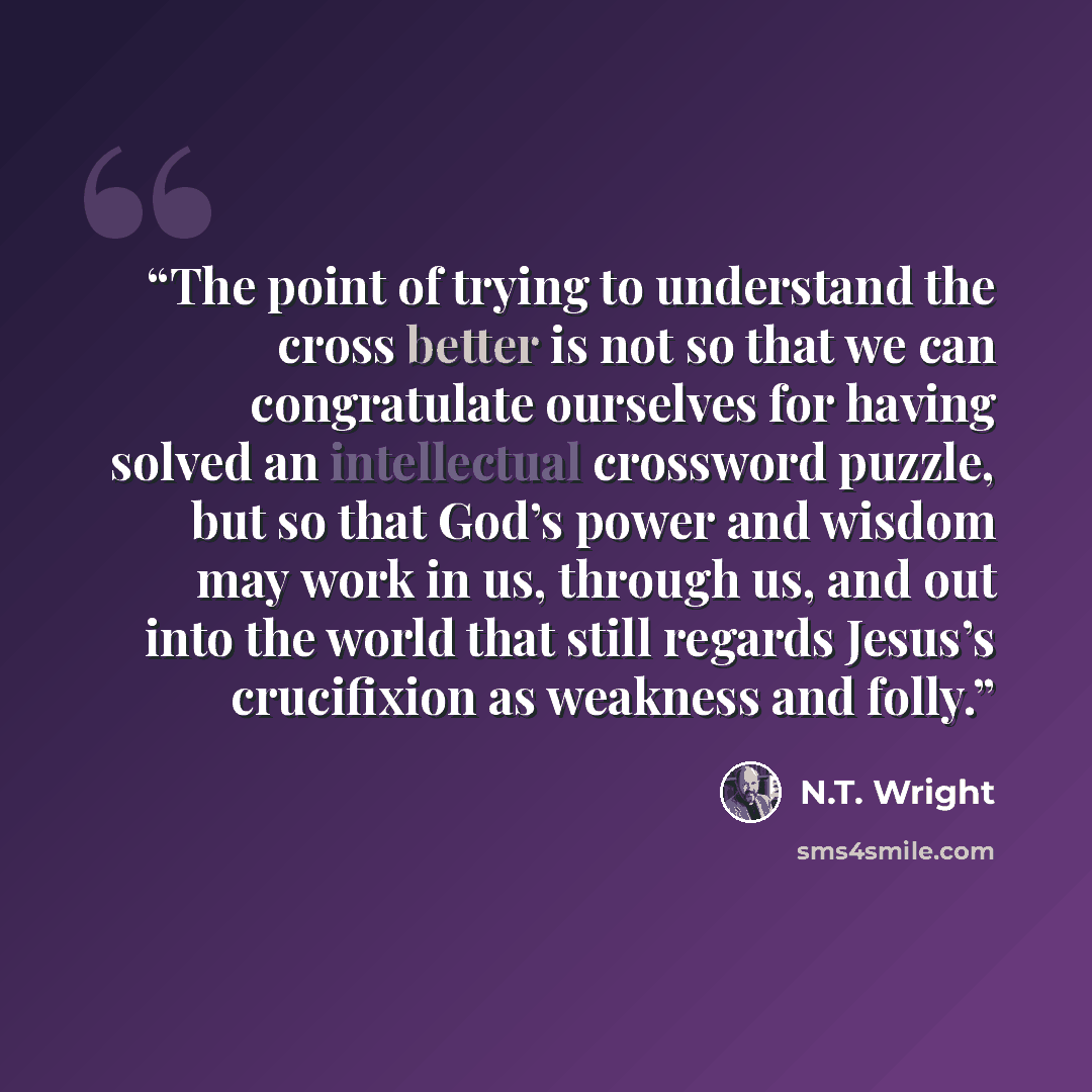 “The point of trying to understand the cross better is not so that we can congratulate ourselves for having solved an intellectual crossword puzzle, but so that God’s power and wisdom may work in us, through us, and out into the world that still regards Jesus’s crucifixion as weakness and folly.” quote by N.T. Wright