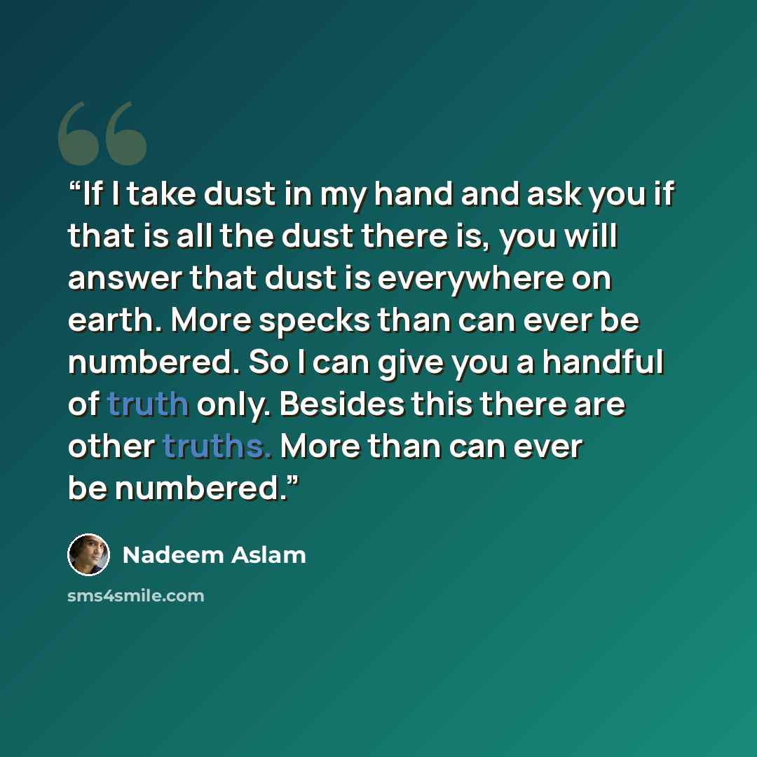 “If I take dust in my hand and ask you if that is all the dust there is, you will answer that dust is everywhere on earth. More specks than can ever be numbered. So I can give you a handful of truth only. Besides this there are other truths. More than can ever be numbered.” quote by Nadeem Aslam