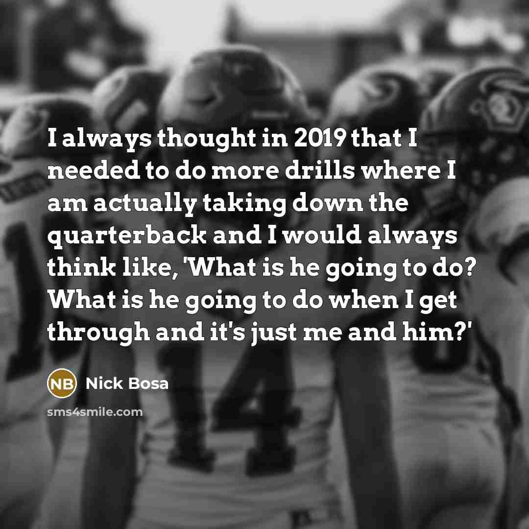 “I always thought in 2019 that I needed to do more drills where I am actually taking down the quarterback and I would always think like, 'What is he going to do? What is he going to do when I get through and it's just me and him?'” quote by Nick Bosa