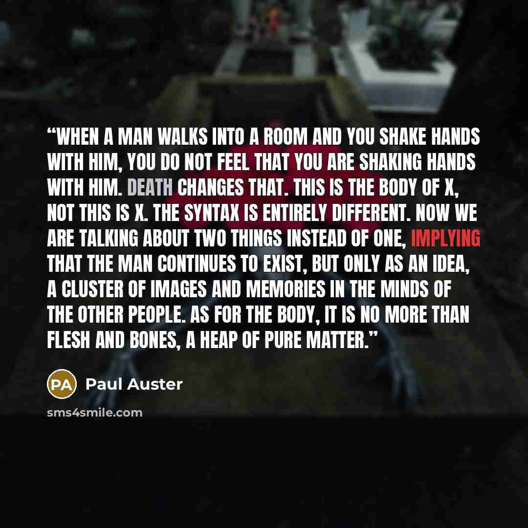 “When a man walks into a room and you shake hands with him, you do not feel that you are shaking hands with him. Death changes that. This is the body of X, not this is X. The syntax is entirely different. Now we are talking about two things instead of one, implying that the man continues to exist…” quote by Paul Auster