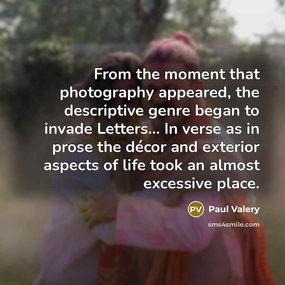 “From the moment that photography appeared, the descriptive genre began to invade Letters... In verse as in prose the décor and exterior aspects of life took an almost excessive place.” quote by Paul Valery