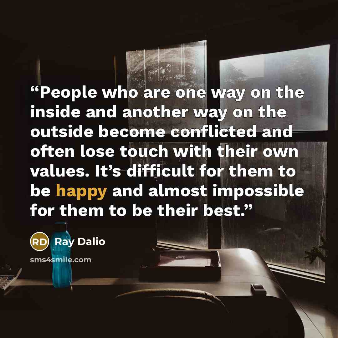 “People who are one way on the inside and another way on the outside become conflicted and often lose touch with their own values. It’s difficult for them to be happy and almost impossible for them to be their best.” quote by Ray Dalio