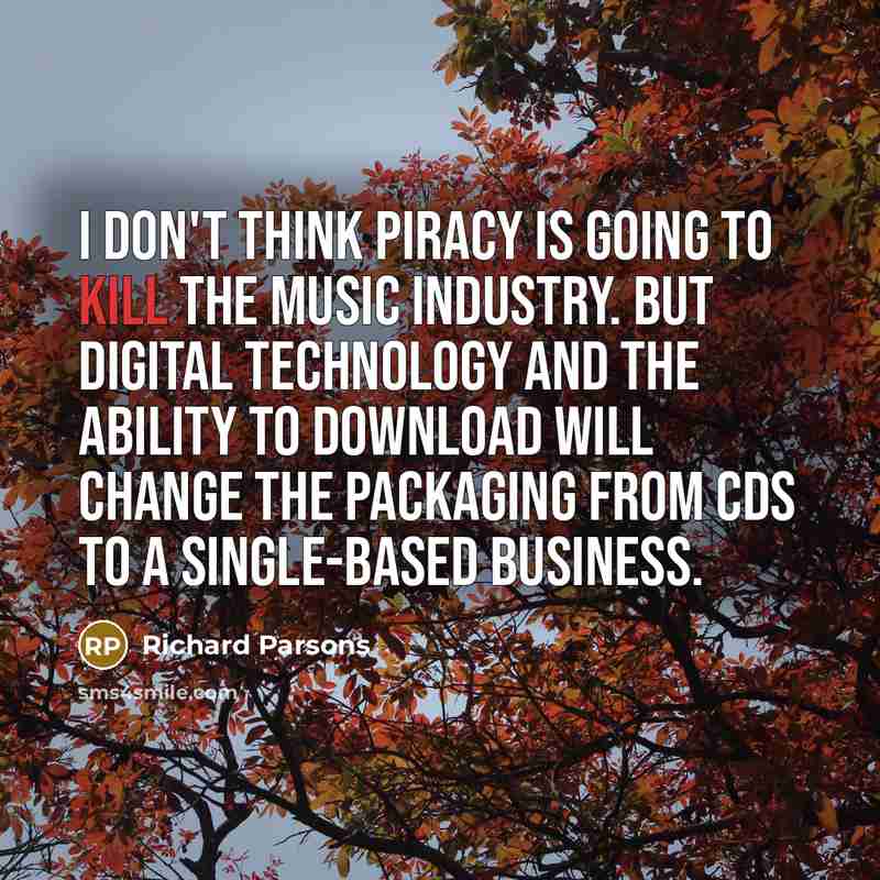 “I don't think piracy is going to kill the music industry. But digital technology and the ability to download will change the packaging from CDs to a single-based business.” quote by Richard Parsons