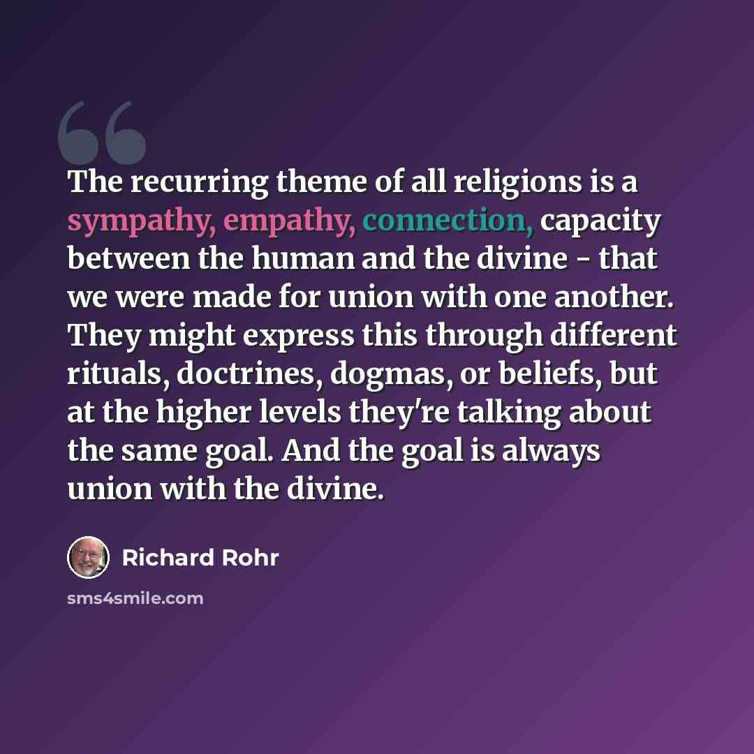 “The recurring theme of all religions is a sympathy, empathy, connection, capacity between the human and the divine - that we were made for union with one another. They might express this through different rituals, doctrines, dogmas, or beliefs, but at the higher levels they're talking about the…” quote by Richard Rohr