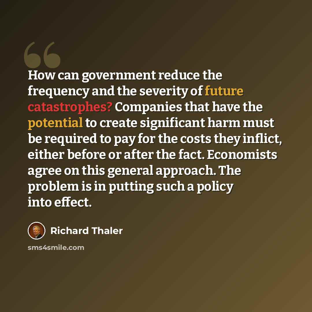 “How can government reduce the frequency and the severity of future catastrophes? Companies that have the potential to create significant harm must be required to pay for the costs they inflict, either before or after the fact. Economists agree on this general approach. The problem is in putting…” quote by Richard Thaler