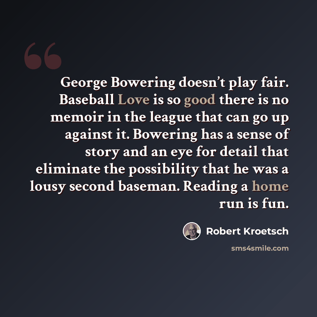 “George Bowering doesn’t play fair. Baseball Love is so good there is no memoir in the league that can go up against it. Bowering has a sense of story and an eye for detail that eliminate the possibility that he was a lousy second baseman. Reading a home run is fun.” quote by Robert Kroetsch