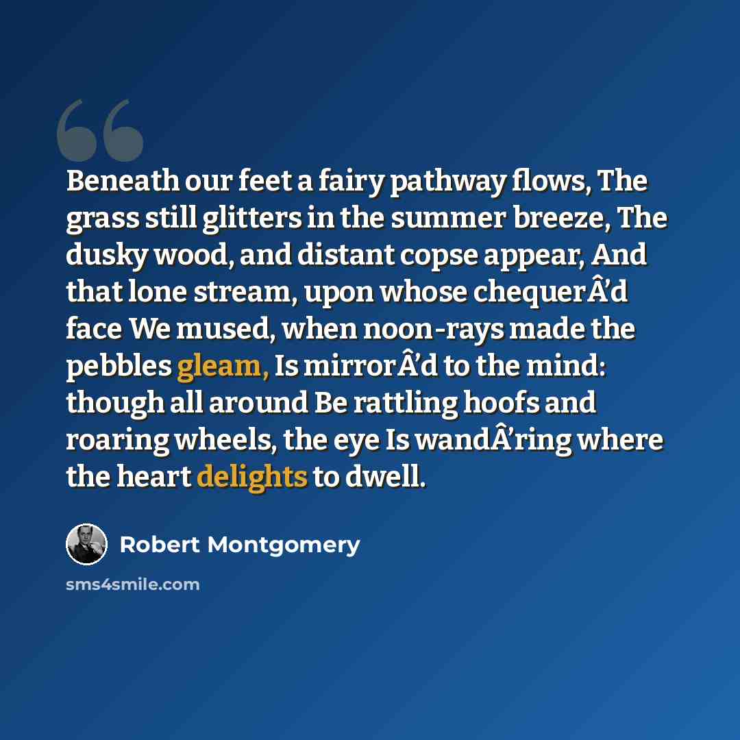 “Beneath our feet a fairy pathway flows, The grass still glitters in the summer breeze, The dusky wood, and distant copse appear, And that lone stream, upon whose chequerÂ’d face We mused, when noon-rays made the pebbles gleam, Is mirrorÂ’d to the mind: though all around Be rattling hoofs and…” quote by Robert Montgomery
