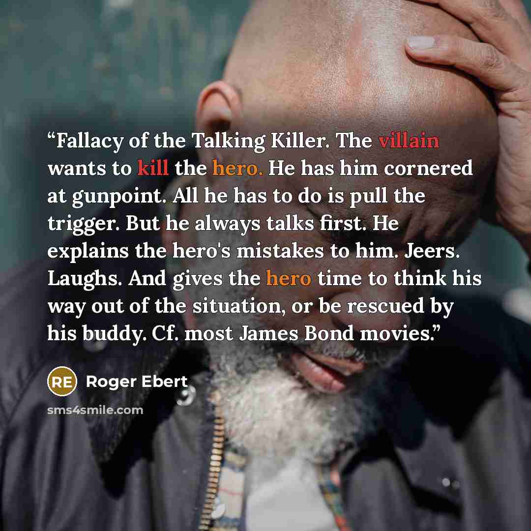 “Fallacy of the Talking Killer. The villain wants to kill the hero. He has him cornered at gunpoint. All he has to do is pull the trigger. But he always talks first. He explains the hero's mistakes to him. Jeers. Laughs. And gives the hero time to think his way out of the situation, or be rescued…” quote by Roger Ebert