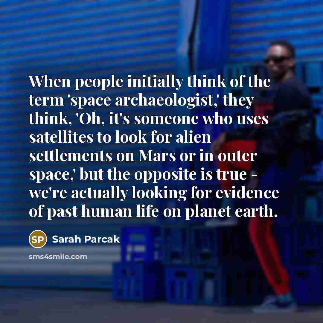 “When people initially think of the term 'space archaeologist,' they think, 'Oh, it's someone who uses satellites to look for alien settlements on Mars or in outer space,' but the opposite is true - we're actually looking for evidence of past human life on planet earth.” quote by Sarah Parcak