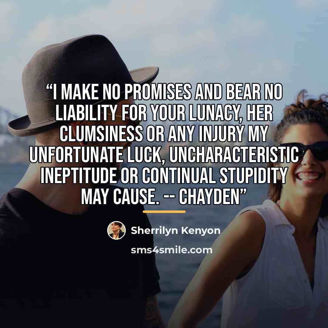 “I make no promises and bear no liability for your lunacy, her clumsiness or any injury my unfortunate luck, uncharacteristic ineptitude or continual stupidity may cause. -- Chayden” quote by Sherrilyn Kenyon