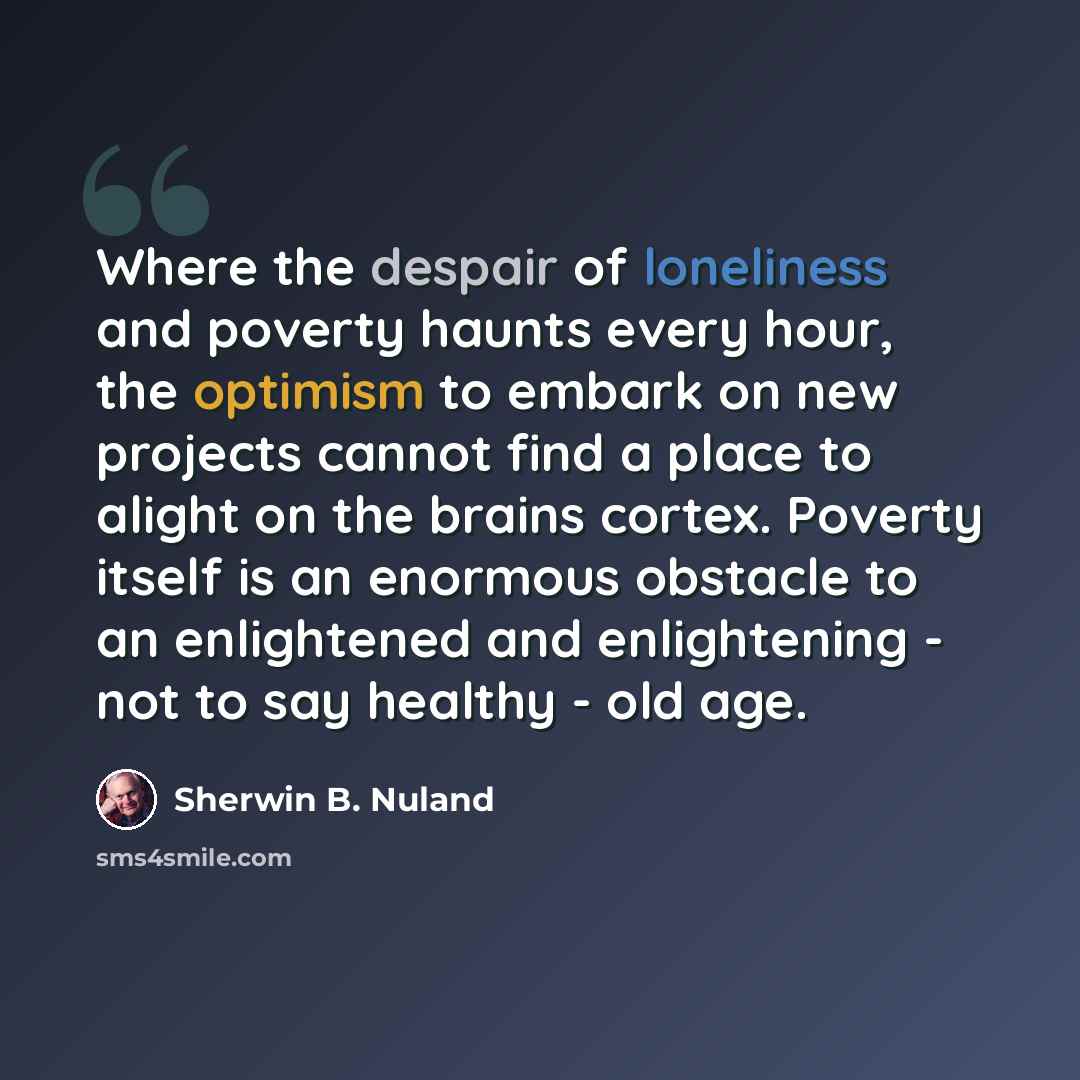 “Where the despair of loneliness and poverty haunts every hour, the optimism to embark on new projects cannot find a place to alight on the brains cortex. Poverty itself is an enormous obstacle to an enlightened and enlightening - not to say healthy - old age.” quote by Sherwin B. Nuland