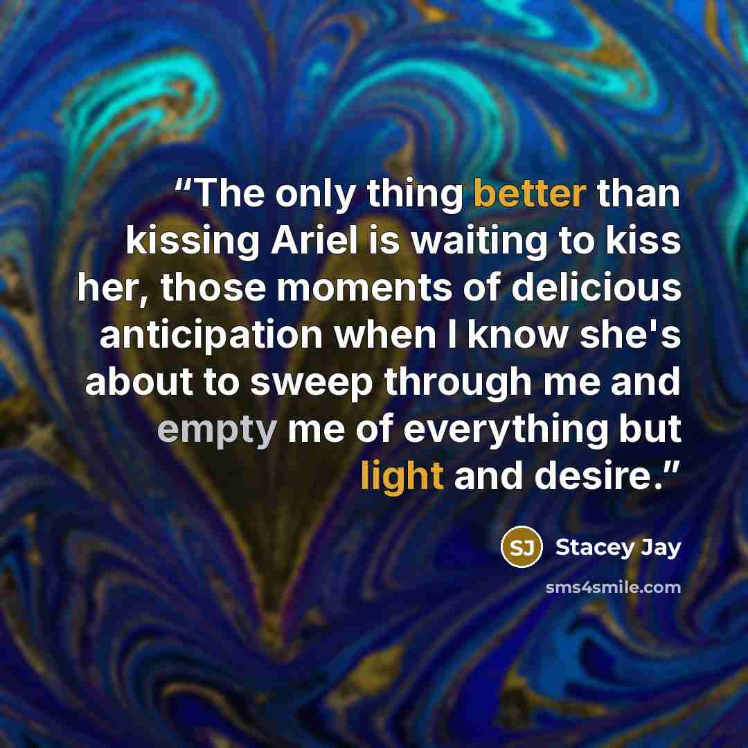 “The only thing better than kissing Ariel is waiting to kiss her, those moments of delicious anticipation when I know she's about to sweep through me and empty me of everything but light and desire.” quote by Stacey Jay