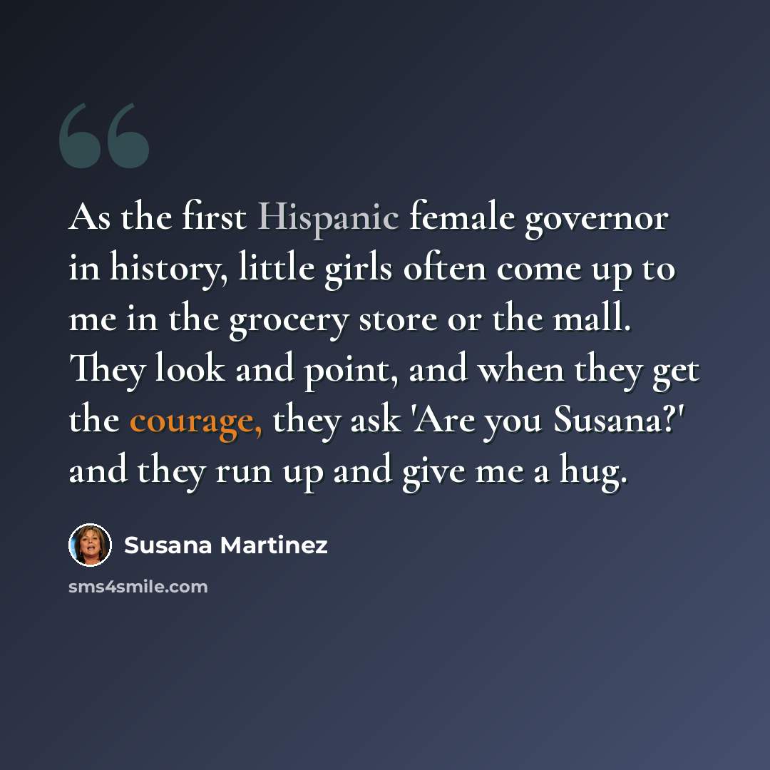 “As the first Hispanic female governor in history, little girls often come up to me in the grocery store or the mall. They look and point, and when they get the courage, they ask 'Are you Susana?' and they run up and give me a hug.” quote by Susana Martinez