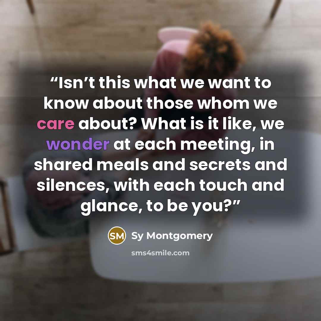 “Isn’t this what we want to know about those whom we care about? What is it like, we wonder at each meeting, in shared meals and secrets and silences, with each touch and glance, to be you?” quote by Sy Montgomery