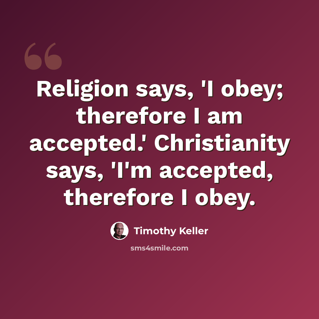 “Religion says, 'I obey; therefore I am accepted.' Christianity says, 'I'm accepted, therefore I obey.” quote by Timothy Keller