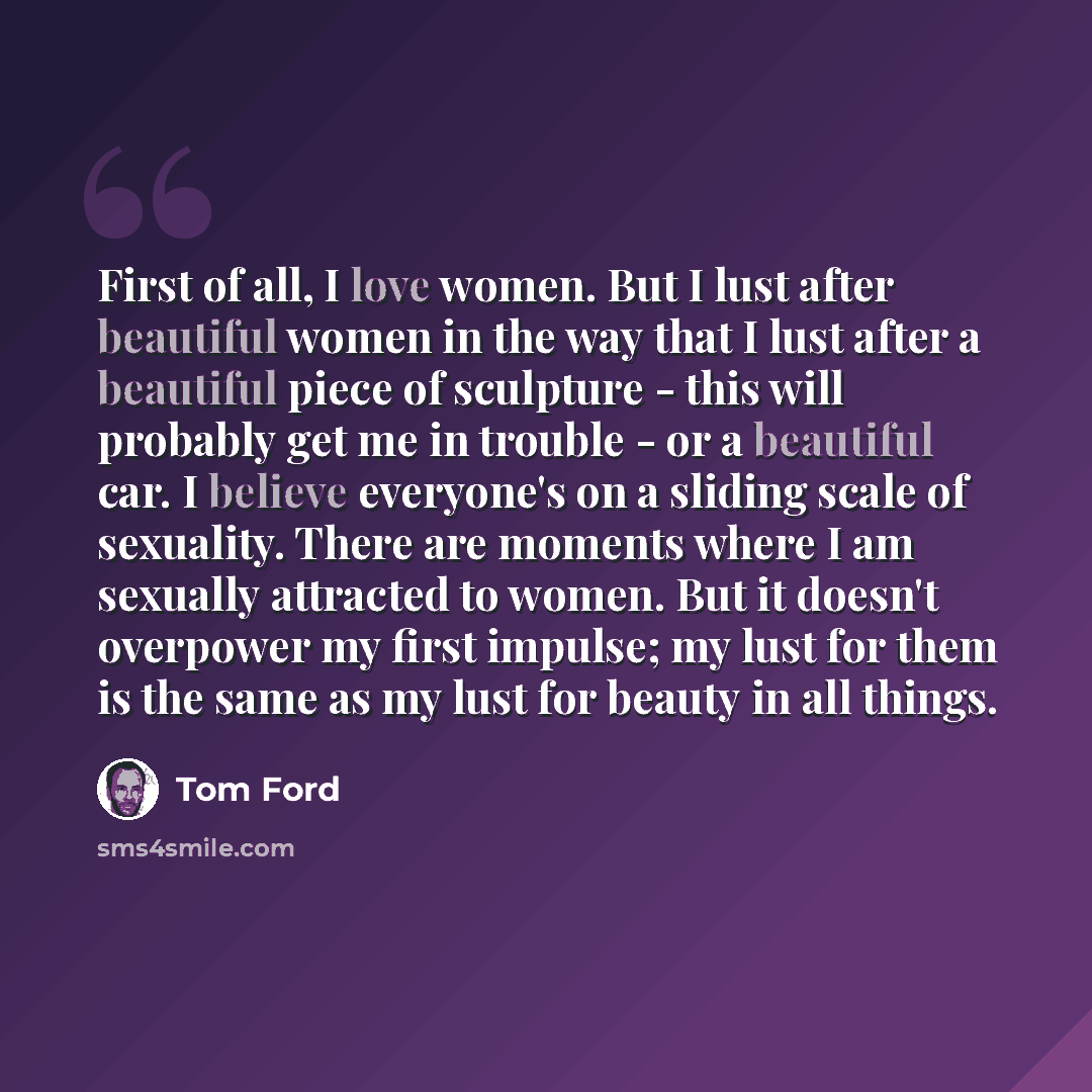 “First of all, I love women. But I lust after beautiful women in the way that I lust after a beautiful piece of sculpture - this will probably get me in trouble - or a beautiful car. I believe everyone's on a sliding scale of sexuality. There are moments where I am sexually attracted to women. But…” quote by Tom Ford