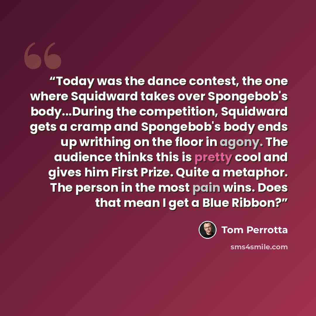 “Today was the dance contest, the one where Squidward takes over Spongebob's body...During the competition, Squidward gets a cramp and Spongebob's body ends up writhing on the floor in agony. The audience thinks this is pretty cool and gives him First Prize. Quite a metaphor. The person in the most…” quote by Tom Perrotta