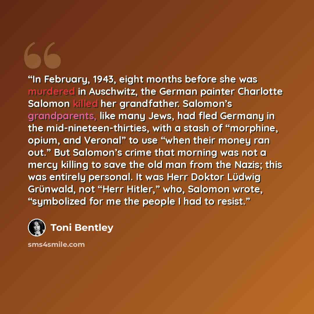 “In February, 1943, eight months before she was murdered in Auschwitz, the German painter Charlotte Salomon killed her grandfather. Salomon’s grandparents, like many Jews, had fled Germany in the mid-nineteen-thirties, with a stash of “morphine, opium, and Veronal” to use “when their money ran…” quote by Toni Bentley