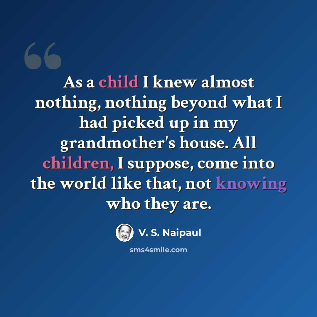 “As a child I knew almost nothing, nothing beyond what I had picked up in my grandmother's house. All children, I suppose, come into the world like that, not knowing who they are.” quote by V. S. Naipaul