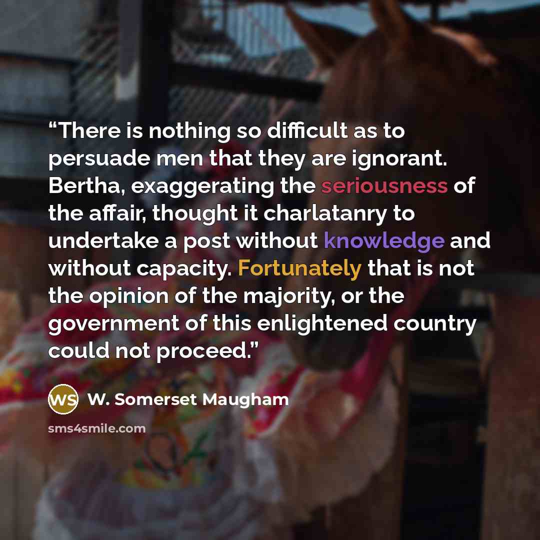 “There is nothing so difficult as to persuade men that they are ignorant. Bertha, exaggerating the seriousness of the affair, thought it charlatanry to undertake a post without knowledge and without capacity. Fortunately that is not the opinion of the majority, or the government of this enlightened…” quote by W. Somerset Maugham