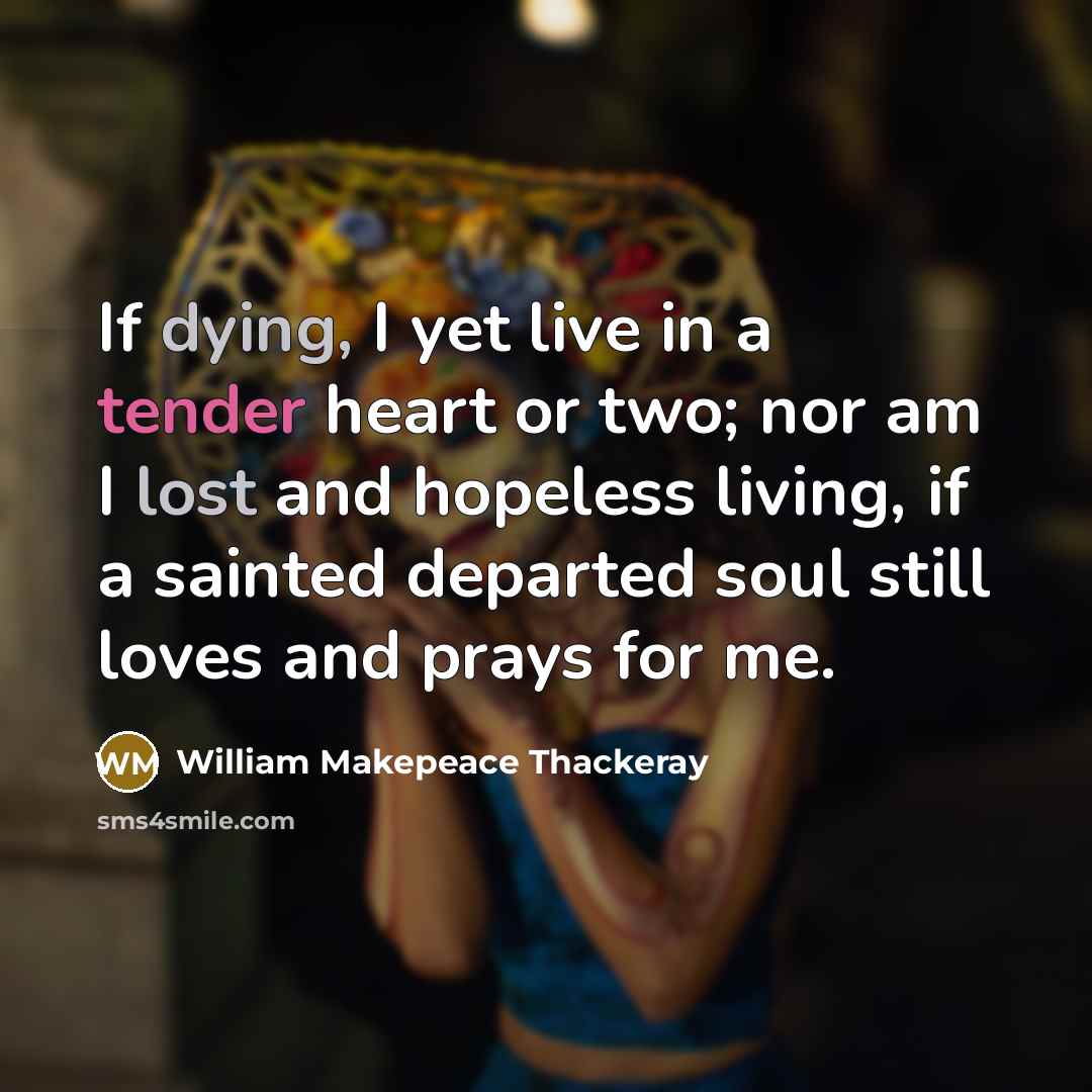 “If dying, I yet live in a tender heart or two; nor am I lost and hopeless living, if a sainted departed soul still loves and prays for me.” quote by William Makepeace Thackeray