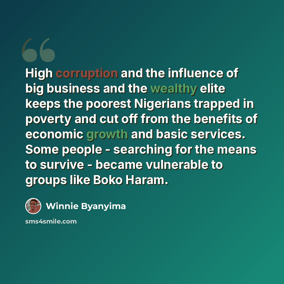 “High corruption and the influence of big business and the wealthy elite keeps the poorest Nigerians trapped in poverty and cut off from the benefits of economic growth and basic services. Some people - searching for the means to survive - became vulnerable to groups like Boko Haram.” quote by Winnie Byanyima