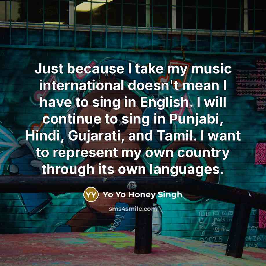 “Just because I take my music international doesn't mean I have to sing in English. I will continue to sing in Punjabi, Hindi, Gujarati, and Tamil. I want to represent my own country through its own languages.” quote by Yo Yo Honey Singh