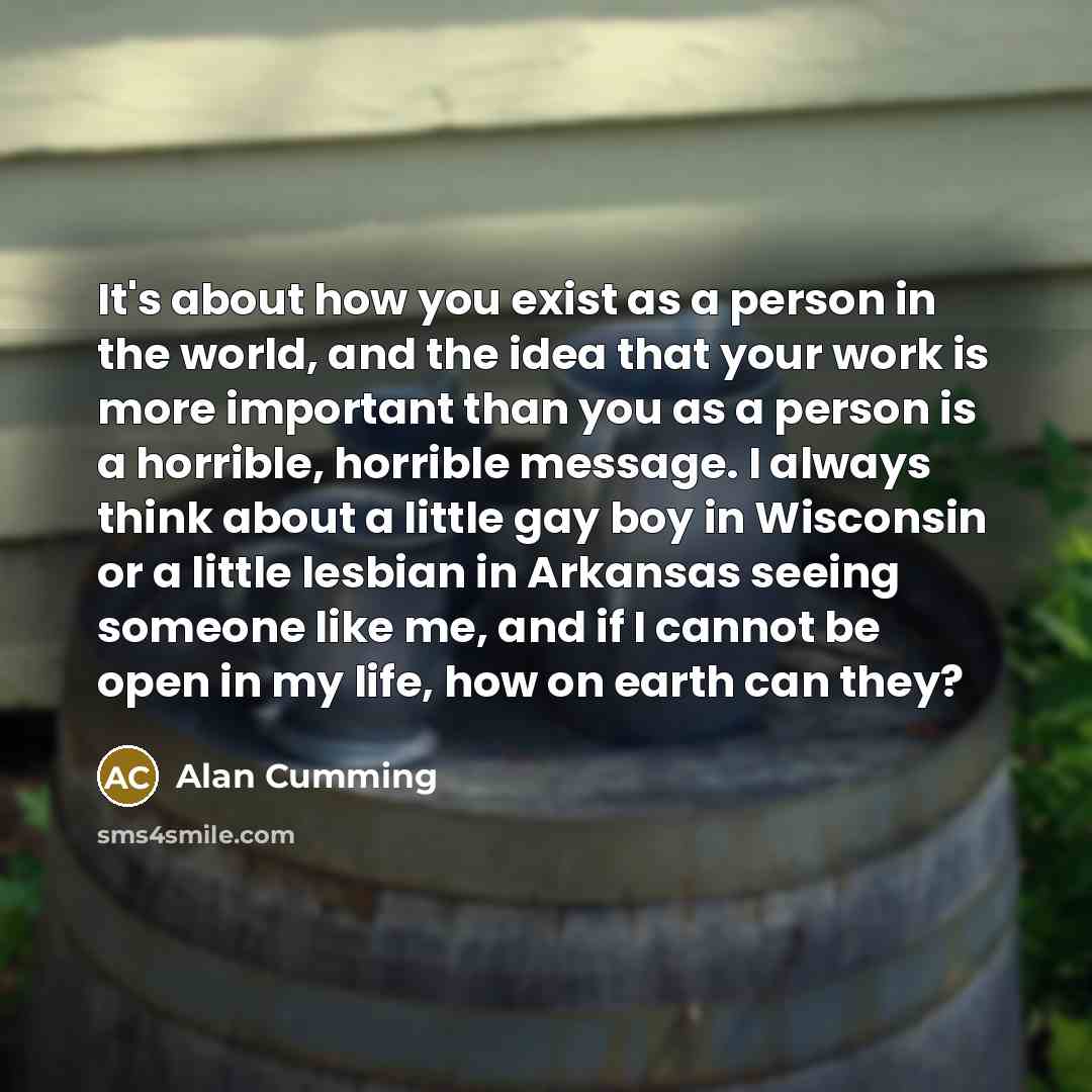 “It's about how you exist as a person in the world, and the idea that your work is more important than you as a person is a horrible, horrible message. I always think about a little gay boy in Wisconsin or a little lesbian in Arkansas seeing someone like me, and if I cannot be open in my life, how…” quote by Alan Cumming