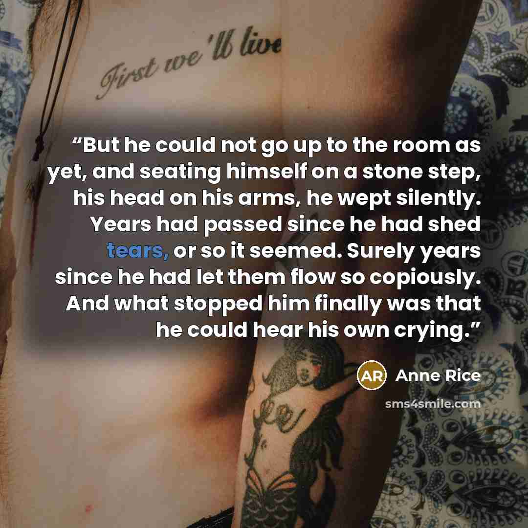 “But he could not go up to the room as yet, and seating himself on a stone step, his head on his arms, he wept silently. Years had passed since he had shed tears, or so it seemed. Surely years since he had let them flow so copiously. And what stopped him finally was that he could hear his own crying.” quote by Anne Rice