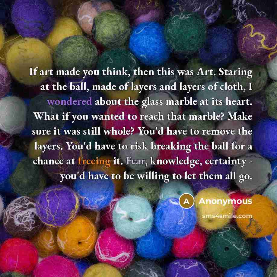 “If art made you think, then this was Art. Staring at the ball, made of layers and layers of cloth, I wondered about the glass marble at its heart. What if you wanted to reach that marble? Make sure it was still whole? You'd have to remove the layers. You'd have to risk breaking the ball for a…” quote by Anonymous