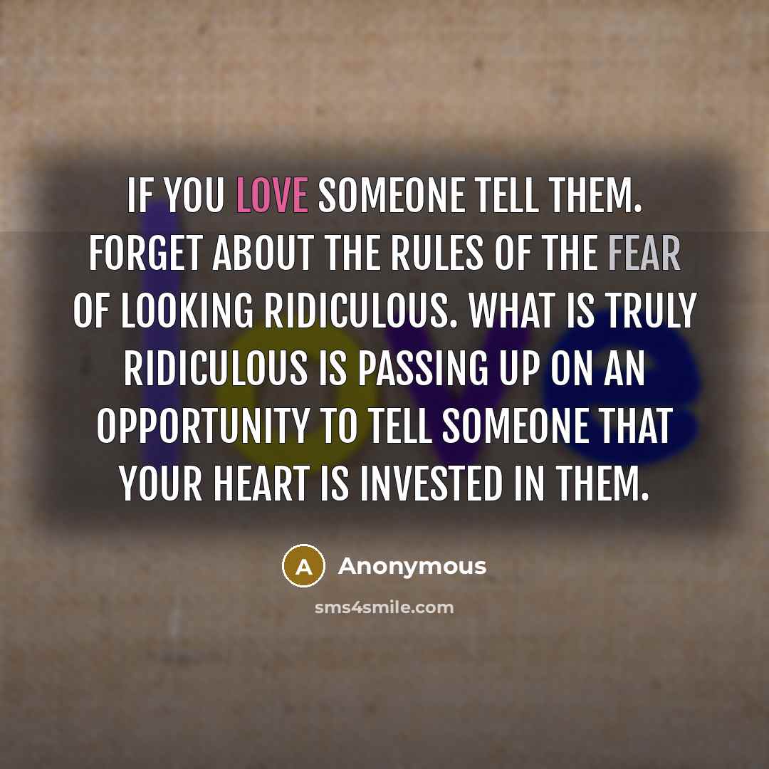 “If you love someone tell them. Forget about the rules of the fear of looking ridiculous. What is truly ridiculous is passing up on an opportunity to tell someone that your heart is invested in them.” quote by Anonymous