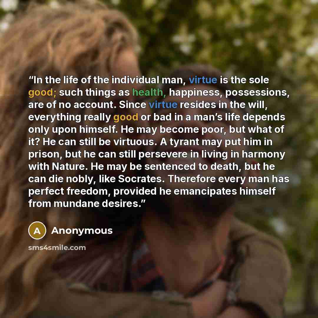 “In the life of the individual man, virtue is the sole good; such things as health, happiness, possessions, are of no account. Since virtue resides in the will, everything really good or bad in a man’s life depends only upon himself. He may become poor, but what of it? He can still be virtuous. A…” quote by Anonymous