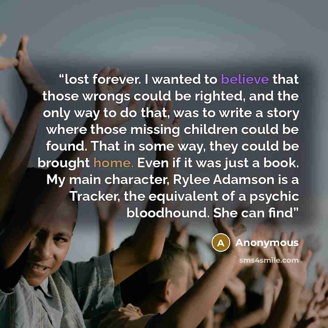 “lost forever. I wanted to believe that those wrongs could be righted, and the only way to do that, was to write a story where those missing children could be found. That in some way, they could be brought home. Even if it was just a book. My main character, Rylee Adamson is a Tracker, the…” quote by Anonymous