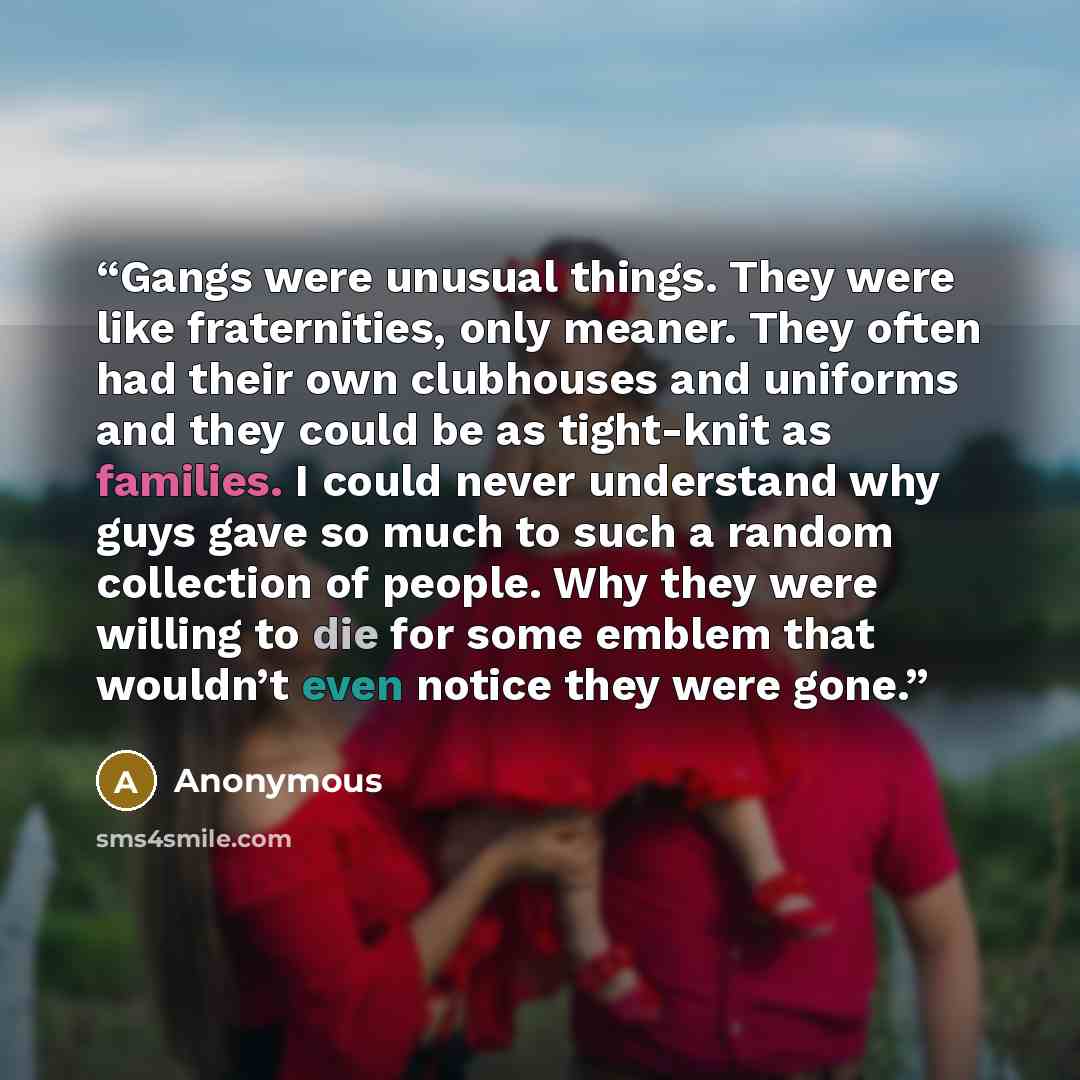 “Gangs were unusual things. They were like fraternities, only meaner. They often had their own clubhouses and uniforms and they could be as tight-knit as families. I could never understand why guys gave so much to such a random collection of people. Why they were willing to die for some emblem that…” quote by Anonymous