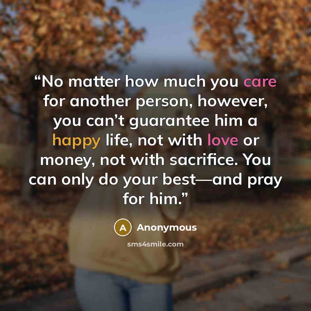 “No matter how much you care for another person, however, you can’t guarantee him a happy life, not with love or money, not with sacrifice. You can only do your best—and pray for him.” quote by Anonymous
